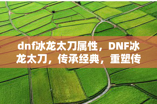 dnf冰龙太刀属性,DNF冰龙太刀,传承经典,重塑传奇 dnf冰龙太刀属性,DNF冰龙太刀,传承经典,重塑传奇