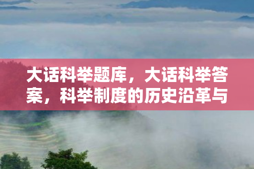 大话科举题库，大话科举答案，科举制度的历史沿革与文化影响