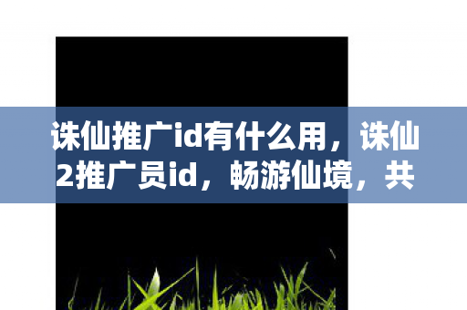 诛仙推广id有什么用,诛仙2推广员id,畅游仙境,共赴诛仙之旅 诛仙推广id有什么用,诛仙2推广员id,畅游仙境,共赴诛仙之旅