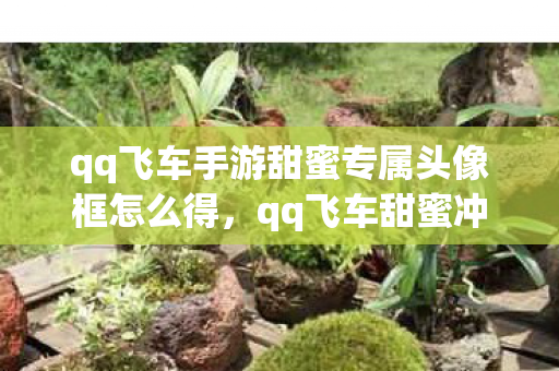 qq飞车手游甜蜜专属头像框怎么得，qq飞车甜蜜冲刺跑法，高效、精准、快速通关技巧