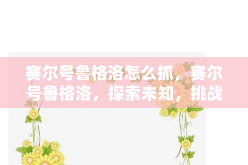 赛尔号鲁格洛怎么抓,赛尔号鲁格洛,探索未知,挑战极限的奇幻之旅 赛尔号鲁格洛怎么抓,赛尔号鲁格洛,探索未知,挑战极限的奇幻之旅