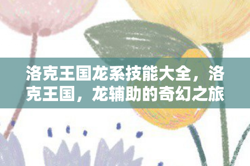 洛克王国龙系技能大全,洛克王国,龙辅助的奇幻之旅 洛克王国龙系技能大全,洛克王国,龙辅助的奇幻之旅