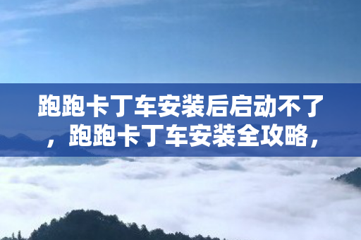 跑跑卡丁车安装后启动不了,跑跑卡丁车安装全攻略,轻松上手,畅享漂移乐趣 跑跑卡丁车安装后启动不了,跑跑卡丁车安装全攻略,轻松上手,畅享漂移乐趣