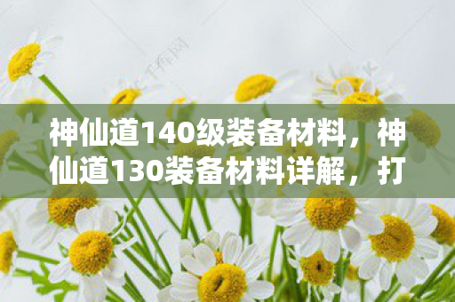 神仙道140级装备材料，神仙道130装备材料详解，打造顶级装备的关键要素