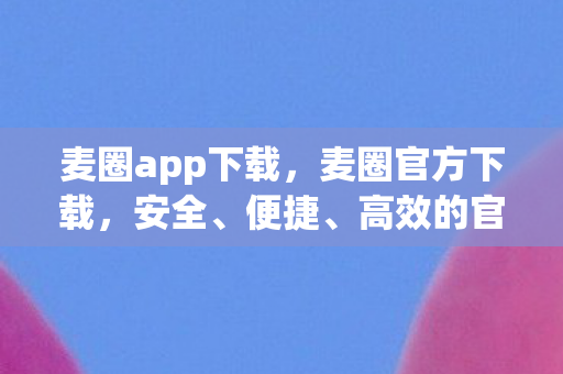 麦圈app下载，麦圈官方下载，安全、便捷、高效的官方渠道体验