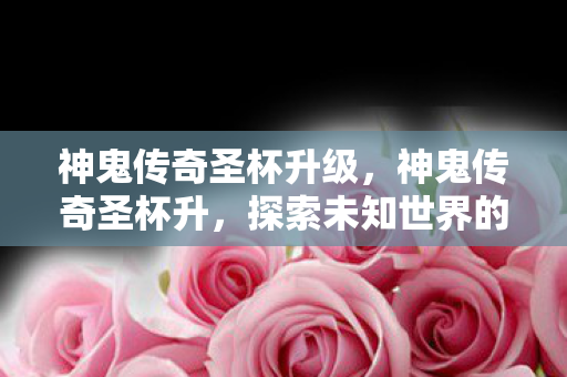 神鬼传奇圣杯升级,神鬼传奇圣杯升,探索未知世界的神秘之旅 神鬼传奇圣杯升级,神鬼传奇圣杯升,探索未知世界的神秘之旅