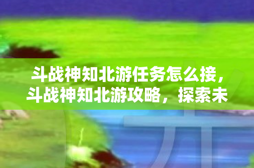 斗战神知北游任务怎么接,斗战神知北游攻略,探索未知,挑战极限 斗战神知北游任务怎么接,斗战神知北游攻略,探索未知,挑战极限