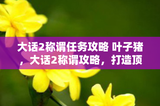 大话2称谓任务攻略 叶子猪，大话2称谓攻略，打造顶尖角色的荣耀之路