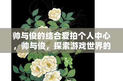 帅与俊的结合爱拍个人中心,帅与俊,探索游戏世界的审美与情感 帅与俊的结合爱拍个人中心,帅与俊,探索游戏世界的审美与情感