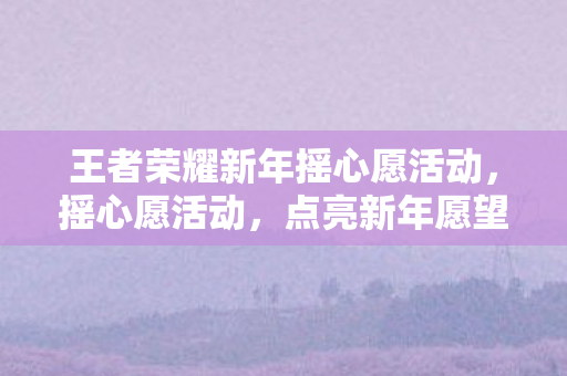 王者荣耀新年摇心愿活动，摇心愿活动，点亮新年愿望，共赴美好未来