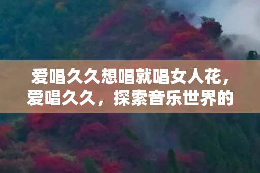 爱唱久久想唱就唱女人花,爱唱久久,探索音乐世界的无限可能 爱唱久久想唱就唱女人花,爱唱久久,探索音乐世界的无限可能