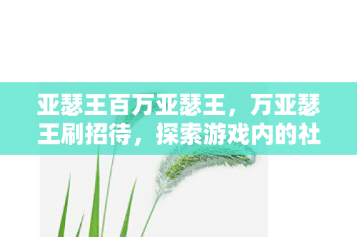 亚瑟王百万亚瑟王,万亚瑟王刷招待,探索游戏内的社交互动新体验 亚瑟王百万亚瑟王,万亚瑟王刷招待,探索游戏内的社交互动新体验
