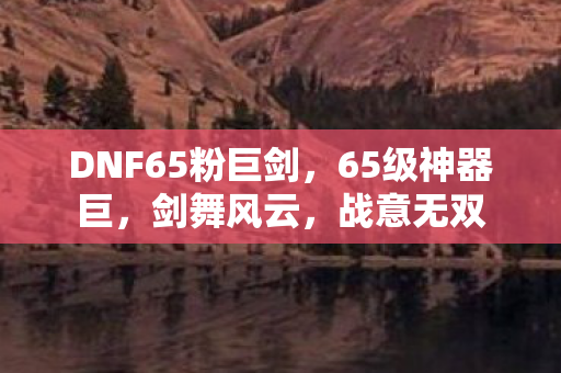 DNF65粉巨剑,65级神器巨,剑舞风云,战意无双 DNF65粉巨剑,65级神器巨,剑舞风云,战意无双