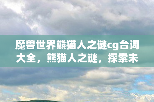 魔兽世界熊猫人之谜cg台词大全,熊猫人之谜,探索未知的奥秘 魔兽世界熊猫人之谜cg台词大全,熊猫人之谜,探索未知的奥秘