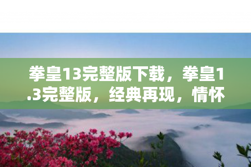 拳皇13完整版下载，拳皇1.3完整版，经典再现，情怀与创新的完美融合
