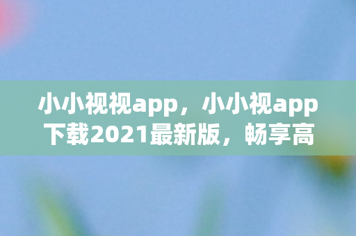 小小视视app,小小视app下载2021最新版,畅享高清影视新体验 小小视视app,小小视app下载2021最新版,畅享高清影视新体验