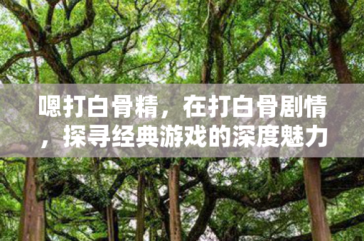 嗯打白骨精,在打白骨剧情,探寻经典游戏的深度魅力 嗯打白骨精,在打白骨剧情,探寻经典游戏的深度魅力
