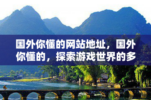 国外你懂的网站地址,国外你懂的,探索游戏世界的多元体验 国外你懂的网站地址,国外你懂的,探索游戏世界的多元体验
