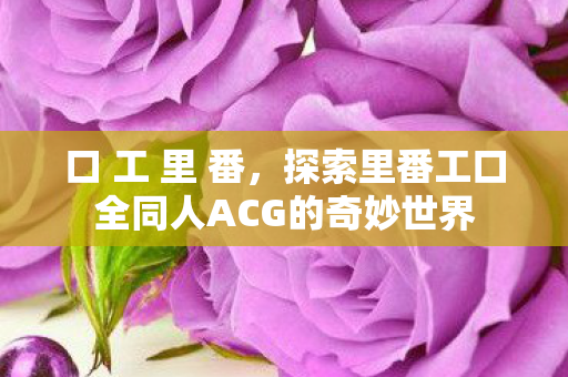 口 工 里 番,探索里番工口全同人ACG的奇妙世界 口 工 里 番,探索里番工口全同人ACG的奇妙世界