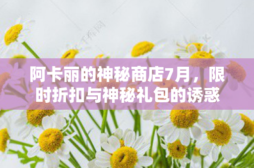 阿卡丽的神秘商店7月,限时折扣与神秘礼包的诱惑 阿卡丽的神秘商店7月,限时折扣与神秘礼包的诱惑