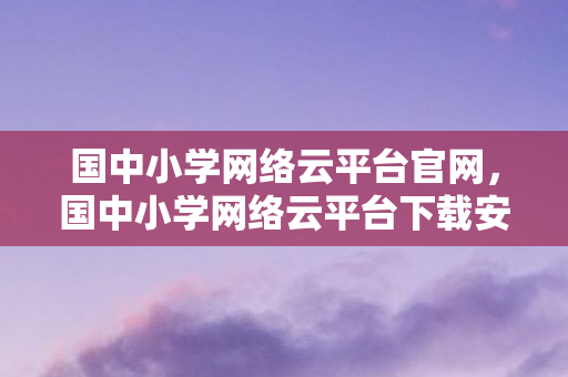 国中小学网络云平台官网,国中小学网络云平台下载安装指南 国中小学网络云平台官网,国中小学网络云平台下载安装指南