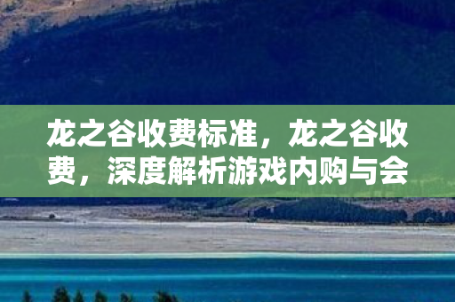 龙之谷收费标准,龙之谷收费,深度解析游戏内购与会员制度 龙之谷收费标准,龙之谷收费,深度解析游戏内购与会员制度