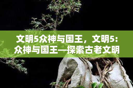 文明5众神与国王,文明5:众神与国王—探索古老文明的辉煌与奥秘 文明5众神与国王,文明5:众神与国王—探索古老文明的辉煌与奥秘