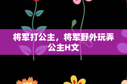 将军打公主,将军野外玩弄公主H文 将军打公主,将军野外玩弄公主H文