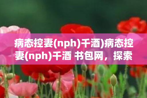 病态控妻(nph)千酒)病态控妻(nph)千酒 书包网,探索文学与心理的边缘 病态控妻(nph)千酒)病态控妻(nph)千酒 书包网,探索文学与心理的边缘
