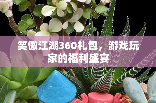 笑傲江湖360礼包,游戏玩家的福利盛宴 笑傲江湖360礼包,游戏玩家的福利盛宴