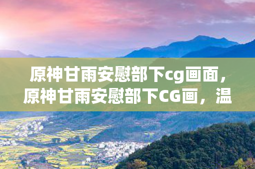 原神甘雨安慰部下cg画面，原神甘雨安慰部下CG画，温柔的力量与团队精神的共鸣