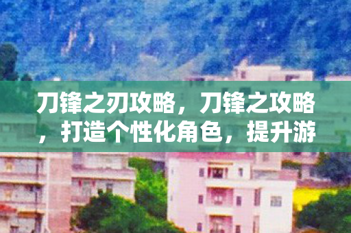 刀锋之刃攻略,刀锋之攻略,打造个性化角色,提升游戏战斗力的全面指南 刀锋之刃攻略,刀锋之攻略,打造个性化角色,提升游戏战斗力的全面指南