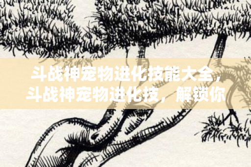 斗战神宠物进化技能大全，斗战神宠物进化技，解锁你的战斗伙伴新潜能