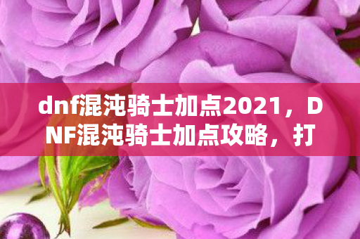 dnf混沌骑士加点2021,DNF混沌骑士加点攻略,打造高效战斗力的关键 dnf混沌骑士加点2021,DNF混沌骑士加点攻略,打造高效战斗力的关键