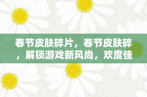 春节皮肤碎片，春节皮肤碎，解锁游戏新风尚，欢度佳节新体验