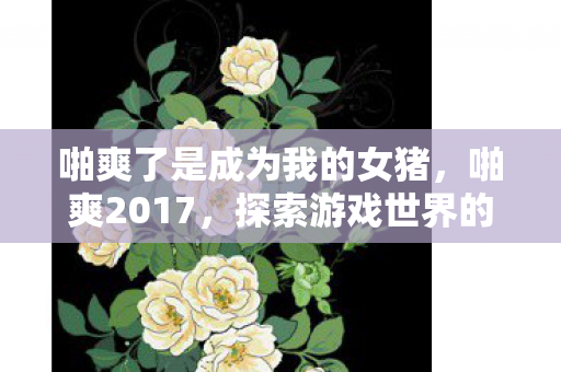 啪爽了是成为我的女猪，啪爽2017，探索游戏世界的无限可能