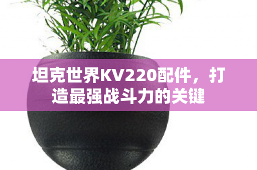 坦克世界KV220配件,打造最强战斗力的关键 坦克世界KV220配件,打造最强战斗力的关键