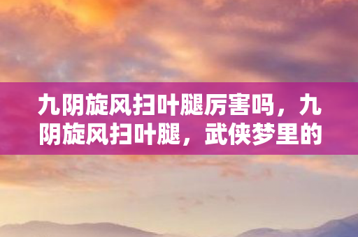 九阴旋风扫叶腿厉害吗,九阴旋风扫叶腿,武侠梦里的绝世轻功 九阴旋风扫叶腿厉害吗,九阴旋风扫叶腿,武侠梦里的绝世轻功