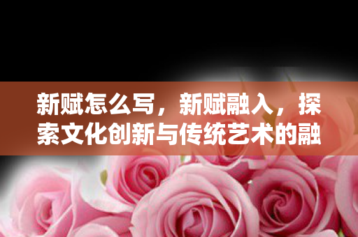 新赋怎么写,新赋融入,探索文化创新与传统艺术的融合 新赋怎么写,新赋融入,探索文化创新与传统艺术的融合