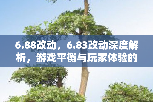6.88改动,6.83改动深度解析,游戏平衡与玩家体验的双重优化 6.88改动,6.83改动深度解析,游戏平衡与玩家体验的双重优化