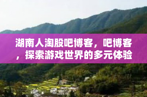湖南人淘股吧博客,吧博客,探索游戏世界的多元体验与社区互动 湖南人淘股吧博客,吧博客,探索游戏世界的多元体验与社区互动