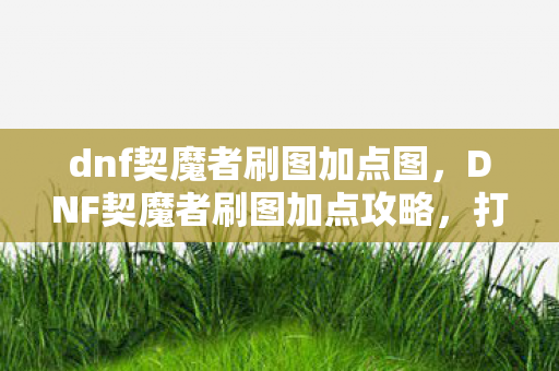 dnf契魔者刷图加点图,DNF契魔者刷图加点攻略,打造高效战斗体验 dnf契魔者刷图加点图,DNF契魔者刷图加点攻略,打造高效战斗体验