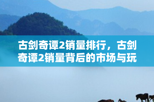 古剑奇谭2销量排行,古剑奇谭2销量背后的市场与玩家分析 古剑奇谭2销量排行,古剑奇谭2销量背后的市场与玩家分析