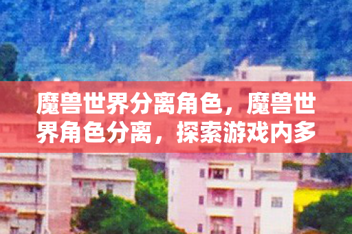 魔兽世界分离角色,魔兽世界角色分离,探索游戏内多样性与个性化 魔兽世界分离角色,魔兽世界角色分离,探索游戏内多样性与个性化