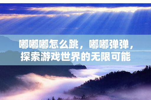 嘟嘟嘟怎么跳,嘟嘟弹弹,探索游戏世界的无限可能 嘟嘟嘟怎么跳,嘟嘟弹弹,探索游戏世界的无限可能