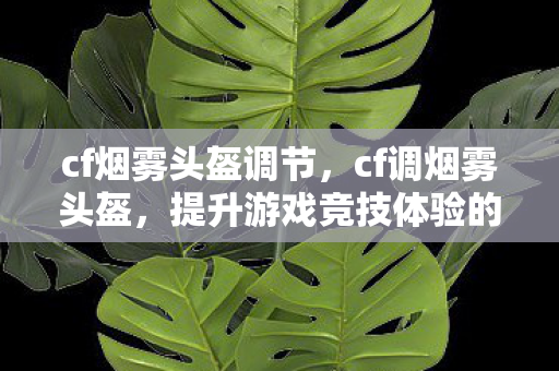 cf烟雾头盔调节,cf调烟雾头盔,提升游戏竞技体验的秘密武器 cf烟雾头盔调节,cf调烟雾头盔,提升游戏竞技体验的秘密武器
