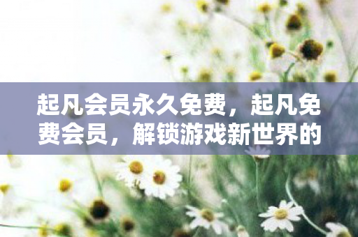 起凡会员永久免费,起凡免费会员,解锁游戏新世界的钥匙 起凡会员永久免费,起凡免费会员,解锁游戏新世界的钥匙