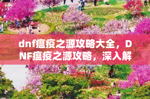 dnf瘟疫之源攻略大全,DNF瘟疫之源攻略,深入解析与高效通关策略 dnf瘟疫之源攻略大全,DNF瘟疫之源攻略,深入解析与高效通关策略