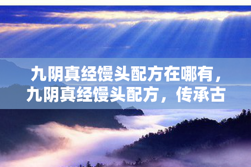 九阴真经馒头配方在哪有,九阴真经馒头配方,传承古法,匠心独运 九阴真经馒头配方在哪有,九阴真经馒头配方,传承古法,匠心独运