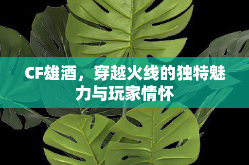 CF雄酒,穿越火线的独特魅力与玩家情怀 CF雄酒,穿越火线的独特魅力与玩家情怀